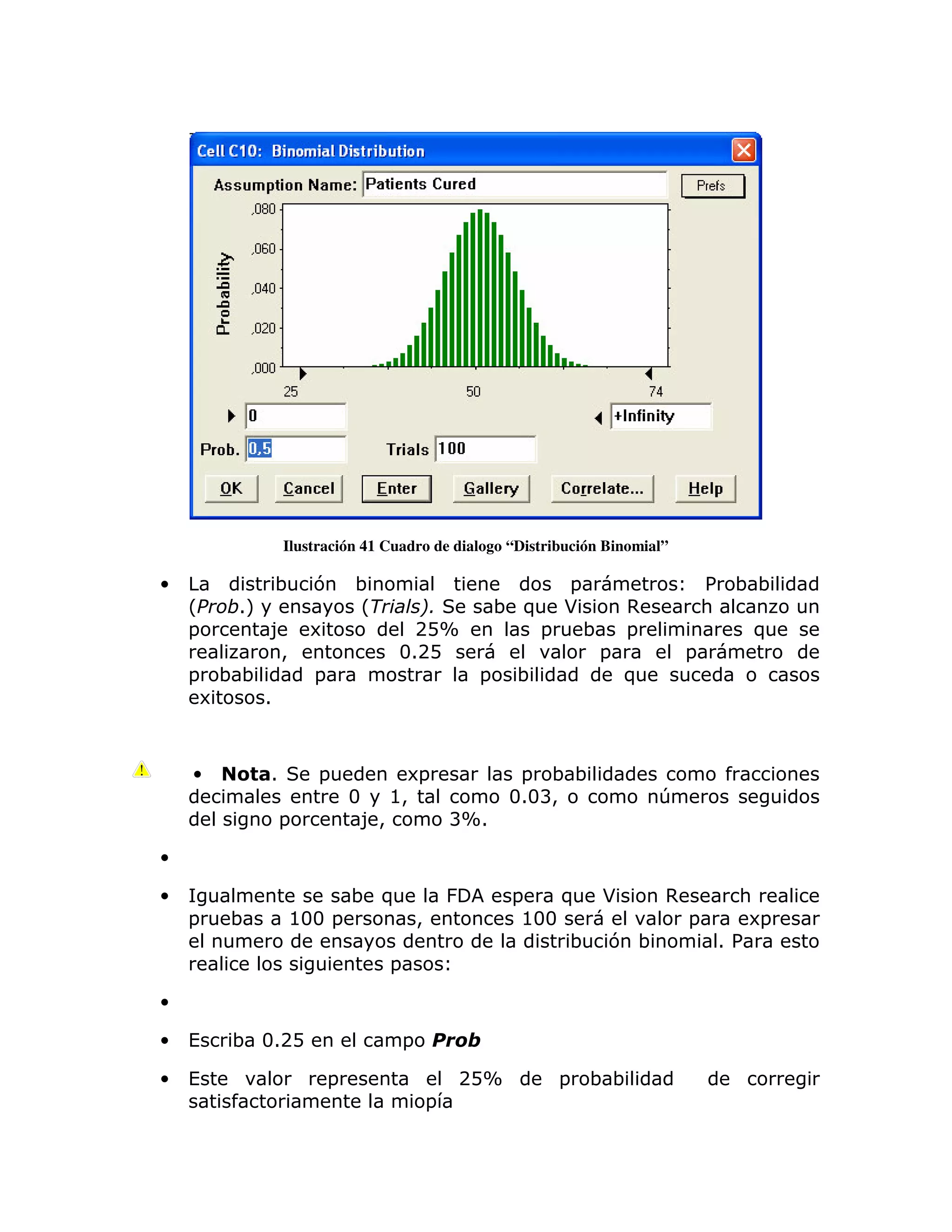 Ilustración 41 Cuadro de dialogo “Distribución Binomial”

•             ;       7       ;                                       =                    % ;;
    L   $1M                   L          0(                    ; )    *        ,           :
    =         8       6                  2DX                      =       ;    =              )
               >                       312D                                =           =
    = ;;              =                                    =    ;              )
     6   1



    •         1        =                 6=                      = ;;
                              3        @>                       313B>              T
                  =               8>                   BX1

•

•                             ; )                      &        =    ) *   ,    :
    =   ;         @33 =                        >                 @33         =   6=
                                                                     ; 7 ;     1%
                                       =

•

•   (   ; 312D                             =

•   (                     =                            2DX            =   ;;
                                                   =
 