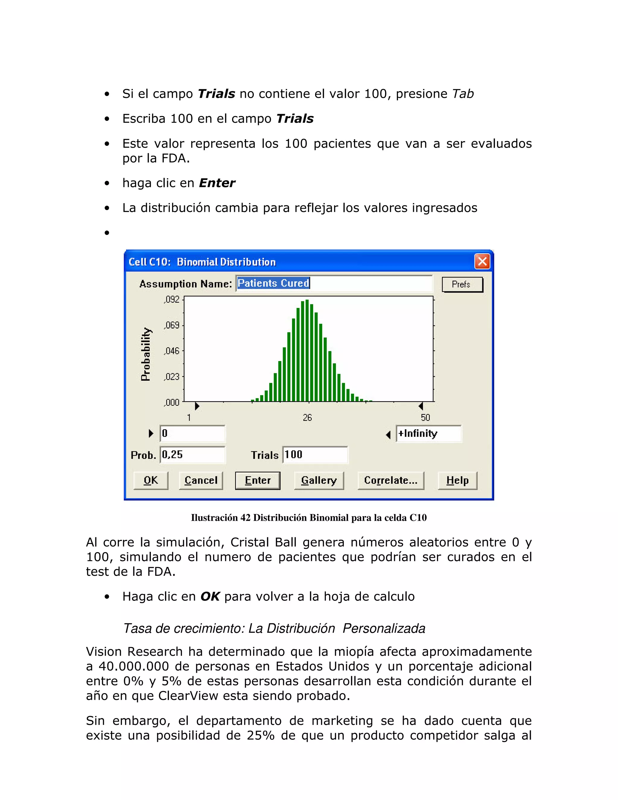 •                       =                                                     @33> =               $

    •   (       ; @33                                 =

    •   (                             =                       @33 =                   )
        =           &           1

    •   :

    •                   ;            7            ; =                 8

    •




                                    Ilustración 42 Distribución Binomial para la celda C10

                                       7> !                                       T                        3
@33>                                                      =               )           =
                &       1

    •                                         =                       : 8

        Tasa de crecimiento: La Distribución Personalizada
*     ,     : :                                               )               =                =   6
 4313331333    =                                          (                                =           8
     3X DX                                        =                                                7
 $    ) !     * P                                              =    ;     1

            ;       >                     =                               <               :                )
 6              =           ;                     2DX           )             =                =
 
