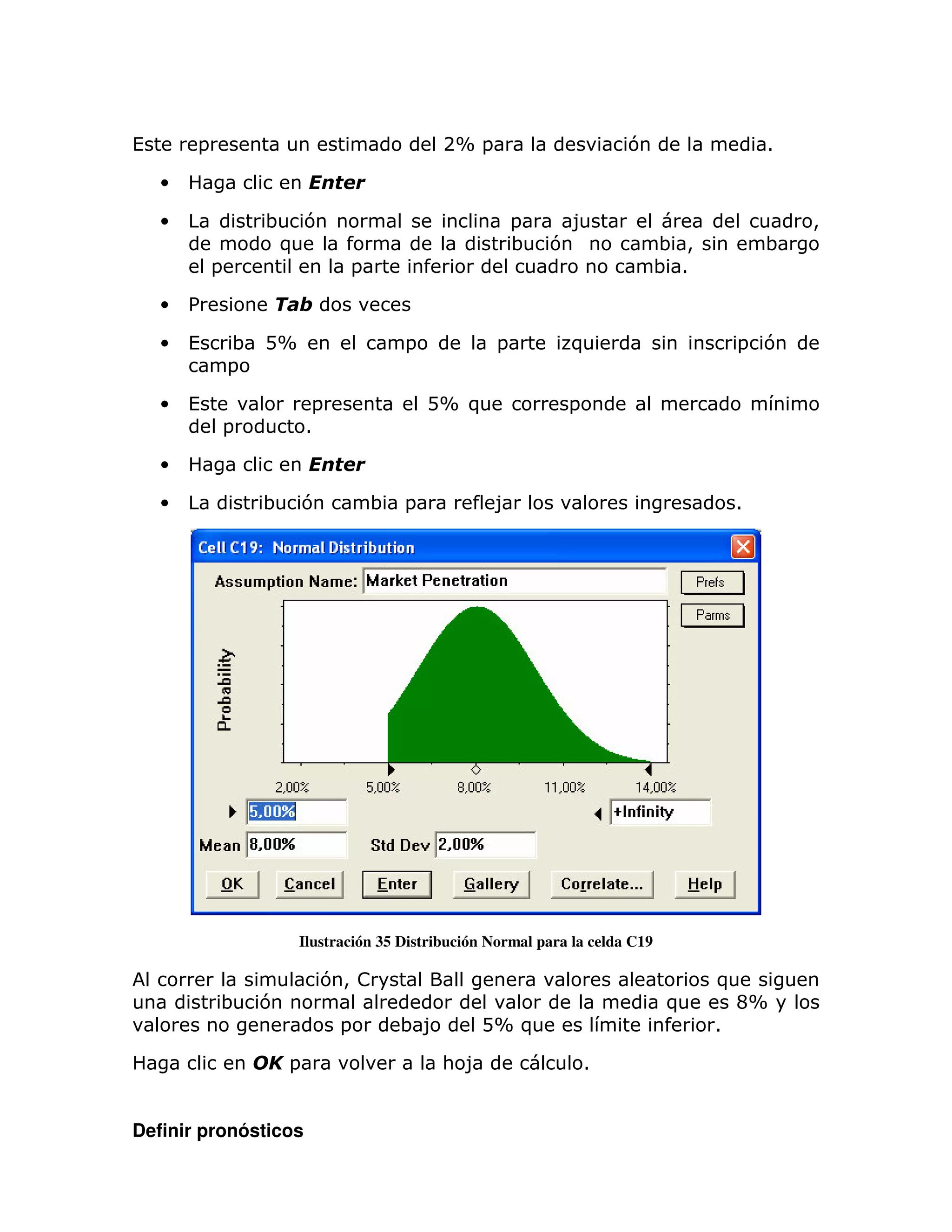 (       =                                   2X =                        7                   1

    •

    •             ; 7                                   =       8                               >
                   )                                    ;   7                 ; >           ;
            =                   =                                             ; 1

    •   %

    •   (       ; DX                  =             =           )                       = 7
                =

    •   (                  =              DX )                  =
            =             1

    •

    •             ;       7         ; =            8                                    1




                       Ilustración 35 Distribución Normal para la celda C19

                              7> !                                                  )
            ;    7                                                            )         CX
                               =     ;8          DX )                               1

                      =                     : 8                     1


Definir pronósticos
 