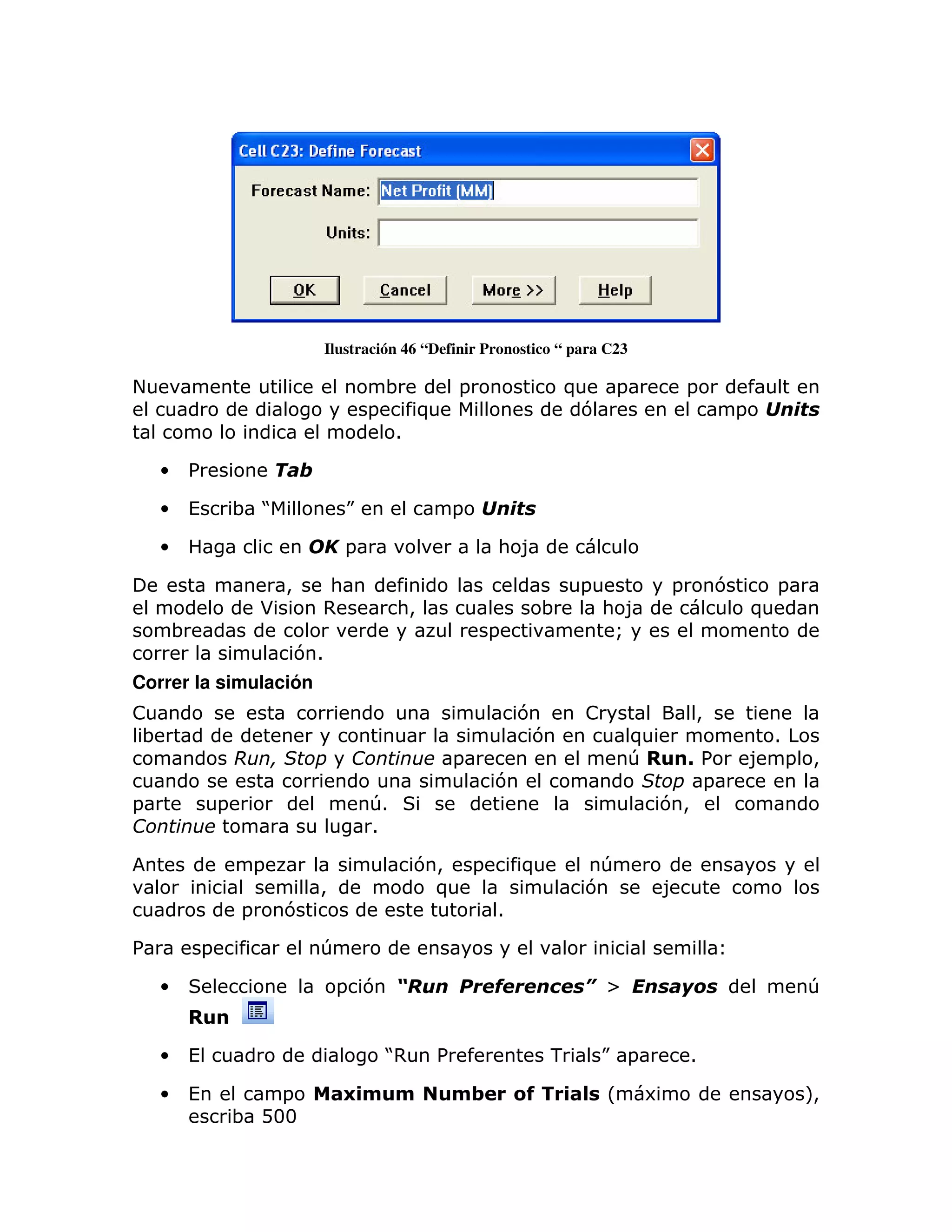 Ilustración 46 “Definir Pronostico “ para C23

+                                               ;              =               )  =               =
                                            =          )                        7                         = #
                                                  1

    •   %

    •   (           ; J                 K                  = #

    •                                   =                          : 8

                            >    :                                              =             =       7       =
                        *        ,                :>                       ;        : 8                   )
        ;                                                          =                 Q
                                71
Correr la simulación
!                                                                      7        !                 >
 ;                                                                      7             )                    1
                            1                              =                          T     -%            8 = >
                                                                   7                         =
=               =                           T 1                                           7>
                                            1

                        =                             7> =             )         T
                                 >                     )                        7         8
                    =       7                                      1

%           =                    T

    •                                 = 7 $%                                    &[            '                   T


    •   (                                       J
                                                ,          %               -        K =           1

    •   (               =              .' '                '/          (        &L        6                       M
                                                                                                                  >
                    ; D33
 