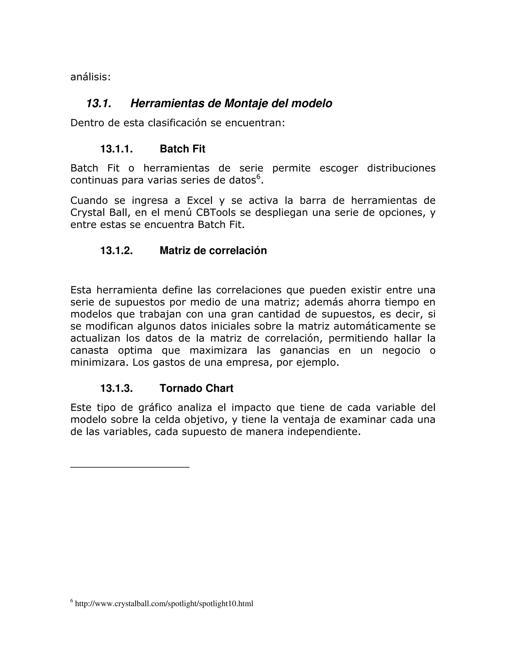 13.1.          Herramientas de Montaje del modelo
                                       7

           13.1.1.           Batch Fit
         : &            :                                           =                                 ;
                                                            F
                  =                                             1

!                                   (6                                       ;        :
!                  >                T! -                            =                             =           >
                                        : &1

           13.1.2.           Matriz de correlación


(         :                                                                 ) =        6
                   =          =                                              Q        :                   =
                  )          ;8                                                   =           >               >
                                                                    ;
                                                                              7> =                    :
                  =          )             6
                  1                                  =              >=       8 = 1

           13.1.3.           Tornado Chart
(             =                                       =                 )                                 ;
                  ;                   ;8        >                             8       6
                   ;     >            =                                       =           1




6
    http://www.crystalball.com/spotlight/spotlight10.html
 