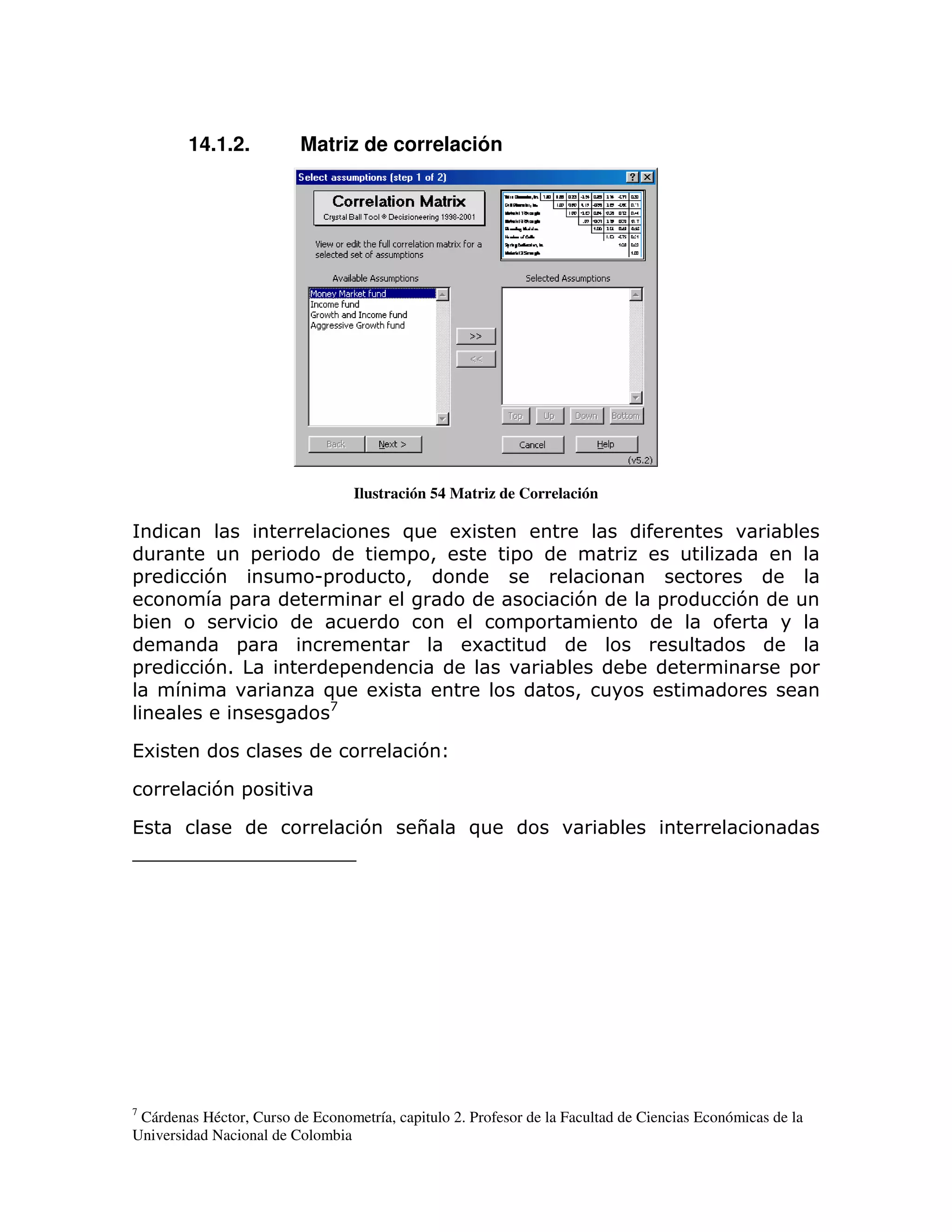 14.1.2.           Matriz de correlación




                                  Ilustración 54 Matriz de Correlación

                                          )       6                                                 ;
                    =                     = >             =
=          7                U=            >
               =                                                      7          =           7
;                                                             =
                =                                   6
=          71                 =                                   ;         ;                        =
                             )        6                               >
                              A


(6                                          7

            7 =

(                                  7        $       )                     ;




7
 Cárdenas Héctor, Curso de Econometría, capitulo 2. Profesor de la Facultad de Ciencias Económicas de la
Universidad Nacional de Colombia
 