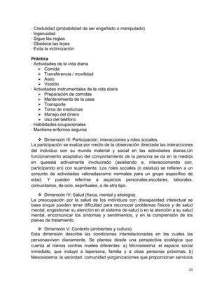 · Credulidad (probabilidad de ser engañado o manipulado)
· Ingenuidad
· Sigue las reglas
· Obedece las leyes
· Evita la victimización

Práctica
· Actividades de la vida diaria
     Comida
     Transferencia / movilidad
     Aseo
     Vestido
· Actividades instrumentales de la vida diaria
     Preparación de comidas
     Mantenimiento de la casa
     Transporte
     Toma de medicinas
     Manejo del dinero
     Uso del teléfono
· Habilidades ocupacionales
· Mantiene entornos seguros

    Dimensión III: Participación, interacciones y roles sociales.
La participación se evalúa por medio de la observación directade las interacciones
del individuo con su mundo material y social en las actividades diarias.Un
funcionamiento adaptativo del comportamiento de la persona se da en la medida
en queestá activamente involucrado (asistiendo a, interaccionando con,
participando en) con suambiente. Los roles sociales (o estatus) se refieren a un
conjunto de actividades valoradascomo normales para un grupo específico de
edad. Y pueden referirse a aspectos personales,escolares, laborales,
comunitarios, de ocio, espirituales, o de otro tipo.

    Dimensión IV: Salud (física, mental y etiología).
La preocupación por la salud de los individuos con discapacidad intelectual se
basa enque pueden tener dificultad para reconocer problemas físicos y de salud
mental, engestionar su atención en el sistema de salud o en la atención a su salud
mental, encomunicar los síntomas y sentimientos, y en la comprensión de los
planes de tratamiento.
    Dimensión V: Contexto (ambientes y cultura).
Esta dimensión describe las condiciones interrelacionadas en las cuales las
personasviven diariamente. Se plantea desde una perspectiva ecológica que
cuenta al menos contres niveles diferentes: a) Microsistema: el espacio social
inmediato, que incluye a lapersona, familia y a otras personas próximas; b)
Mesosistema: la vecindad, comunidad yorganizaciones que proporcionan servicios

                                                                               11
 