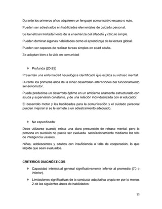 Durante los primeros años adquieren un lenguaje comunicativo escaso o nulo.

Pueden ser adiestrados en habilidades elementales de cuidado personal.

Se benefician limitadamente de la enseñanza del alfabeto y cálculo simple.

Pueden dominar algunas habilidades como el aprendizaje de la lectura global.

Pueden ser capaces de realizar tareas simples en edad adulta.

Se adaptan bien a la vida en comunidad



    Profunda (20-25)

Presentan una enfermedad neurológica identificada que explica su retraso mental.

Durante los primeros años de la niñez desarrollan alteraciones del funcionamiento
sensoriomotor.

Puede predecirse un desarrollo óptimo en un ambiente altamente estructurado con
ayuda y supervisión constante, y de una relación individualizada con el educador.

El desarrollo motor y las habilidades para la comunicación y el cuidado personal
pueden mejorar si se le somete a un adiestramiento adecuado.



    No especificada

Debe utilizarse cuando exista una clara presunción de retraso mental, pero la
persona en cuestión no puede ser evaluada satisfactoriamente mediante los test
de inteligencia usuales.

Niños, adolescentes y adultos con insuficiencia o falta de cooperación, lo que
impide que sean evaluados.



CRITERIOS DIAGNÓSTICOS

    Capacidad intelectual general significativamente inferior al promedio (70 o
     inferior).

    Limitaciones significativas de la conducta adaptativa propia en por lo menos
     2 de las siguientes áreas de habilidades:


                                                                               13
 
