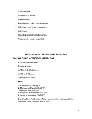 -   Comunicación

  -   Cuidado de sí mismo

  -   Vida doméstica

  -   Habilidades sociales, interpersonales.

  -   Utilización de recursos comunitarios.

  -   Autocontrol

  -   Habilidades académicas funcionales

  -   Trabajo, ocio, salud y seguridad.




              INSTRUMENTOS Y PRUEBAS QUE SE UTILIZAN

EVALUACIÓN DEL COEFICIENTE INTELECTUAL

   Pruebas estandarizadas:

  -   Escalas Wechler:

      WPPSI-III (2.6-7.3 años.)

      WISC-IV (6-16 años.)

      WAIS III (16-94 años.)

      Mide:

      1- Comprensión Verbal (CV)
      2- Razonamiento perceptivo (RP)
      3- Memoria de trabajo (MT)
      4- Velocidad de Procesamiento (VP)
      5- Cociente Intelectual Total (CIT)

  -   StandfordBinet IV: (2-adulto). Mide: razonamiento verbal, cuantitativo,
      abstracto, visual, memoria a corto plazo.




                                                                                14
 
