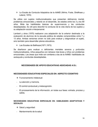  La Escala de Conducta Adaptativa de la AAMD (Nihira, Foste, Shellhaas y
     Leland, 1974)

Se utiliza con sujetos institucionalizados que presentan deficiencia mental,
problemas emocionales y retardo en el desarrollo, de edades entre los 3 y los 69
años. Mide las habilidades básicas de supervivencia y las conductas
desadaptadas. Es útil para describir la conducta de la vida diaria de los sujetos y
su adaptación social e interpersonal.

Lambert y otros (1975) realizaron una adaptación de la anterior destinada a la
evaluación de alumnos de la escuela pública de edades comprendidas entre 7 y
13 años. Ambas versiones sirven no solo para evaluar y diagnosticar al sujeto,
sino también para desarrollar planes educativos.

    Las Escalas de Balthazar(1971,1973)

Se diseñaron para evaluar a deficientes mentales severos y profundos
institucionalizados, niños pequeños con retrasos más leves y niños con problemas
emocionales. Las áreas que mide son similares a las de la AAMD: habilidades de
autoayuda y conductas desadaptadas.



         NECESIDADES DE APOYO EDUCATIVAS ASOCIADAS A D.I.



NECESIDADES EDUCATIVAS ESPECIALES EN: ASPECTO COGNITIVO

    Funcionamiento intelectual:

   -   La atención y memoria.

   -   El control conductual y metacognición.

   -   El procesamiento de la información, en todas sus fases: entrada, proceso y
       salida.



NECESIDADES EDUCATIVAS ESPECIALES EN: HABILIDADES ADAPTATIVAS Y
SOCIALES

    Salud y seguridad:

   -   Mantenimiento de la salud


                                                                                16
 