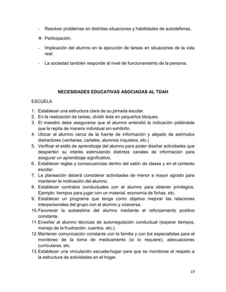 -   Resolver problemas en distintas situaciones y habilidades de autodefensa.

    Participación:

   -   Implicación del alumno en la ejecución de tareas en situaciones de la vida
       real.

   -   La sociedad también responde al nivel de funcionamiento de la persona.




             NECESIDADES EDUCATIVAS ASOCIADAS AL TDAH

ESCUELA

1. Establecer una estructura clara de su jornada escolar.
2. En la realización de tareas, dividir ésta en pequeños bloques.
3. El maestro debe asegurarse que el alumno entendió la indicación pidiéndole
    que la repita de manera individual sin exhibirlo.
4. Ubicar al alumno cerca de la fuente de información y alejado de estímulos
    distractores (ventanas, carteles, alumnos inquietos, etc.)
5. Verificar el estilo de aprendizaje del alumno para poder diseñar actividades que
    despierten su interés estimulando distintos canales de información para
    asegurar un aprendizaje significativo.
6. Establecer reglas y consecuencias dentro del salón de clases y en el contexto
    escolar.
7. La planeación deberá considerar actividades de menor a mayor agrado para
    mantener la motivación del alumno.
8. Establecer contratos conductuales con el alumno para obtener privilegios.
    Ejemplo: tiempos para jugar con un material, economía de fichas, etc.
9. Establecer un programa que tenga como objetivo mejorar las relaciones
    interpersonales del grupo con el alumno y viceversa.
10. Favorecer la autoestima del alumno mediante el reforzamiento positivo
    constante.
11. Enseñar al alumno técnicas de autorregulación conductual (esperar tiempos,
    manejo de la frustración, cuentos, etc.).
12. Mantener comunicación constante con la familia y con los especialistas para el
    monitoreo de la toma de medicamento (si lo requiere), adecuaciones
    curriculares, etc.
13. Establecer una vinculación escuela-hogar para que se monitoree el respeto a
    la estructura de actividades en el hogar.


                                                                                19
 