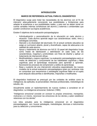 INTRODUCCIÓN
         MARCO DE REFERENCIA ACTUAL PARA EL DIAGNÓSTICO
El diagnóstico surge para tratar las necesidades de los alumnos con el fin de
intervenir adecuadamente conociendo sus posibilidades y limitaciones para
adaptar la enseñanza a sus posibilidades reales, y para eso se deben tomar en
cuenta variables internas constitutivas del alumno y externas o ambientales que
pueden condicionar sus logros académicos.
Existen 5 objetivos de la evaluación psicopedagógica:
   -   Individualización y personalización de la educación en cada alumno y
       situación: Cada alumno aprende según sus características: estilo, ritmo y
       estrategias concretas.
   -   Atención a la diversidad del alumnado: En el actual contexto educativo se
       exige un currículum abierto, plural y diversificado, capaz de adecuarse a la
       realidad de cada alumno.
   -   Apoyo y tratamiento de alumnos con N.E.E: El papel del diagnóstico funge
       como medio de identicación y delimitación en cada caso, de las
       características, magnitud y profundidad, con fines de diseñar y aplicar un
       tratamiento de intervención eficaz.
   -   Modificabilidad y mejora cognitivas: La evaluación psicopedagógica será un
       medio de detección y conocimiento de las habilidades cognitivas y Meta
       cognitivas para el aprendizaje necesarias para aprender a aprender,
       favorecerá los procesos de comprensión y estilos de aprendizaje.
   -   Base y sustento de una intervención educativa especializada: los nuevos
       modelos de la actual evaluación psicopedagógica optan por centrarse más
       en comprobar que mecanismos o estrategias cognitivas fallan en el sujeto
       para después descubrirlas e identificarlas, mejorarlas o modificarlas.


El diagnóstico tradicional se preocupó por las unidades de análisis como la
inteligencia, las aptitudes, la personalidad, intereses profesionales, metodología de
estudio, etc.
Actualmente existe un replanteamiento de nuevos núcleos a considerar en el
diagnóstico: La inteligencia emocional, Goleman (1995):
“Inteligencia emocional consiste en conocer la propias emociones, manejarlas,
motivarse a sí mismo, reconocer las emociones de los demás y saber establecer
relaciones con los demás”
Los retos actuales para la inteligencia emocional en el diagnóstico
psicopedagógico son: buscar estrategias, metodologías, técnicas e instrumentos
para su detección y conocimiento.




                                                                                   4
 