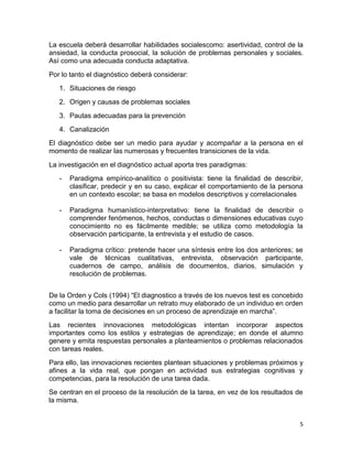 La escuela deberá desarrollar habilidades socialescomo: asertividad, control de la
ansiedad, la conducta prosocial, la solución de problemas personales y sociales.
Así como una adecuada conducta adaptativa.
Por lo tanto el diagnóstico deberá considerar:
   1. Situaciones de riesgo
   2. Origen y causas de problemas sociales
   3. Pautas adecuadas para la prevención
   4. Canalización
El diagnóstico debe ser un medio para ayudar y acompañar a la persona en el
momento de realizar las numerosas y frecuentes transiciones de la vida.
La investigación en el diagnóstico actual aporta tres paradigmas:
   -   Paradigma empírico-analítico o positivista: tiene la finalidad de describir,
       clasificar, predecir y en su caso, explicar el comportamiento de la persona
       en un contexto escolar; se basa en modelos descriptivos y correlacionales

   -   Paradigma humanístico-interpretativo: tiene la finalidad de describir o
       comprender fenómenos, hechos, conductas o dimensiones educativas cuyo
       conocimiento no es fácilmente medible; se utiliza como metodología la
       observación participante, la entrevista y el estudio de casos.

   -   Paradigma crítico: pretende hacer una síntesis entre los dos anteriores; se
       vale de técnicas cualitativas, entrevista, observación participante,
       cuadernos de campo, análisis de documentos, diarios, simulación y
       resolución de problemas.


De la Orden y Cols (1994) “El diagnostico a través de los nuevos test es concebido
como un medio para desarrollar un retrato muy elaborado de un individuo en orden
a facilitar la toma de decisiones en un proceso de aprendizaje en marcha”.
Las recientes innovaciones metodológicas intentan incorporar aspectos
importantes como los estilos y estrategias de aprendizaje; en donde el alumno
genere y emita respuestas personales a planteamientos o problemas relacionados
con tareas reales.
Para ello, las innovaciones recientes plantean situaciones y problemas próximos y
afines a la vida real, que pongan en actividad sus estrategias cognitivas y
competencias, para la resolución de una tarea dada.
Se centran en el proceso de la resolución de la tarea, en vez de los resultados de
la misma.


                                                                                  5
 