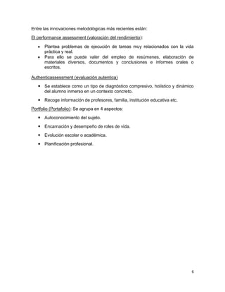 Entre las innovaciones metodológicas más recientes están:
El performance assessment (valoración del rendimiento):

      Plantea problemas de ejecución de tareas muy relacionados con la vida
      práctica y real.
      Para ello se puede valer del empleo de resúmenes, elaboración de
      materiales diversos, documentos y conclusiones e informes orales o
      escritos.

Authenticassessment (evaluación autentica)
    Se establece como un tipo de diagnóstico compresivo, holístico y dinámico
     del alumno inmerso en un contexto concreto.
    Recoge información de profesores, familia, institución educativa etc.
Portfolio (Portafolio): Se agrupa en 4 aspectos:
    Autoconocimiento del sujeto.
    Encarnación y desempeño de roles de vida.
    Evolución escolar o académica.
    Planificación profesional.




                                                                             6
 