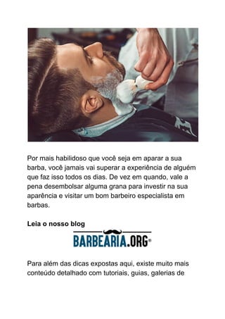Por mais habilidoso que você seja em aparar a sua
barba, você jamais vai superar a experiência de alguém
que faz isso todos os dias. De vez em quando, vale a
pena desembolsar alguma grana para investir na sua
aparência e visitar um bom barbeiro especialista em
barbas.
Leia o nosso blog
Para além das dicas expostas aqui, existe muito mais
conteúdo detalhado com tutoriais, guias, galerias de
 