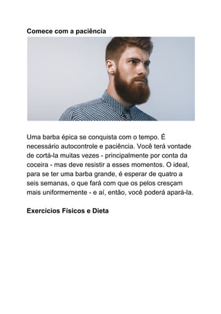 Comece com a paciência
Uma barba épica se conquista com o tempo. É
necessário autocontrole e paciência. Você terá vontade
de cortá-la muitas vezes - principalmente por conta da
coceira - mas deve resistir a esses momentos. O ideal,
para se ter uma barba grande, é esperar de quatro a
seis semanas, o que fará com que os pelos cresçam
mais uniformemente - e aí, então, você poderá apará-la.
Exercícios Físicos e Dieta
 