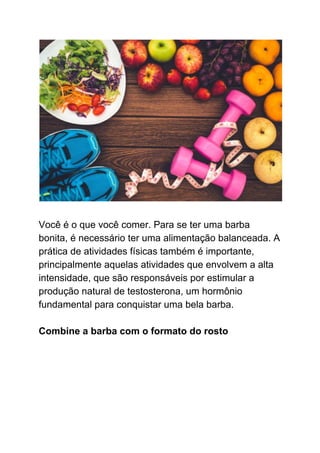 Você é o que você comer. Para se ter uma barba
bonita, é necessário ter uma alimentação balanceada. A
prática de atividades físicas também é importante,
principalmente aquelas atividades que envolvem a alta
intensidade, que são responsáveis por estimular a
produção natural de testosterona, um hormônio
fundamental para conquistar uma bela barba.
Combine a barba com o formato do rosto
 