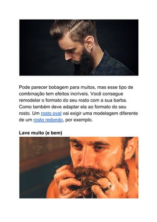 Pode parecer bobagem para muitos, mas esse tipo de
combinação tem efeitos incríveis. Você consegue
remodelar o formato do seu rosto com a sua barba.
Como também deve adaptar ela ao formato do seu
rosto. Um ​rosto oval​ vai exigir uma modelagem diferente
de um ​rosto redondo​, por exemplo.
Lave muito (e bem)
 