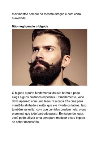 movimentos sempre na mesma direção e com certa
suavidade.
Não negligencie o bigode
O bigode é parte fundamental da sua barba e pode
exigir alguns cuidados especiais. Primeiramente, você
deve apará-lo com uma tesoura a cada três dias para
mantê-lo alinhado e evitar que ele invada os lábios. Isso
também vai evitar com que comidas grudem nele, o que
é um mal que todo barbudo passa. Em segundo lugar,
você pode utilizar uma cera para modelar o seu bigode
se achar necessário.
 