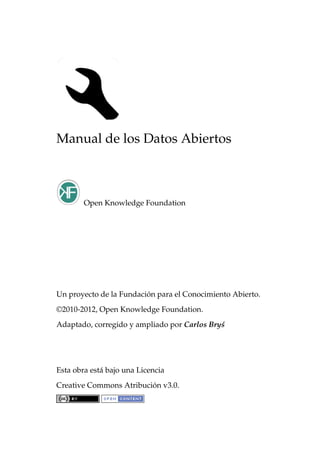 Manual de los Datos Abiertos
Open Knowledge Foundation
Un proyecto de la Fundación para el Conocimiento Abierto.
©2010-2012, Open Knowledge Foundation.
Adaptado, corregido y ampliado por Carlos Bry´s
Esta obra está bajo una Licencia
Creative Commons Atribución v3.0.
 