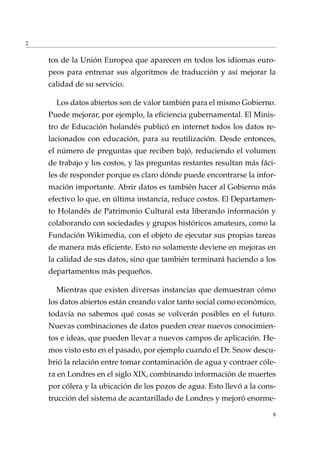 2
tos de la Unión Europea que aparecen en todos los idiomas euro-
peos para entrenar sus algoritmos de traducción y así mejorar la
calidad de su servicio.
Los datos abiertos son de valor también para el mismo Gobierno.
Puede mejorar, por ejemplo, la eﬁciencia gubernamental. El Minis-
tro de Educación holandés publicó en internet todos los datos re-
lacionados con educación, para su reutilización. Desde entonces,
el número de preguntas que reciben bajó, reduciendo el volumen
de trabajo y los costos, y las preguntas restantes resultan más fáci-
les de responder porque es claro dónde puede encontrarse la infor-
mación importante. Abrir datos es también hacer al Gobierno más
efectivo lo que, en última instancia, reduce costos. El Departamen-
to Holandés de Patrimonio Cultural esta liberando información y
colaborando con sociedades y grupos históricos amateurs, como la
Fundación Wikimedia, con el objeto de ejecutar sus propias tareas
de manera más eﬁciente. Esto no solamente deviene en mejoras en
la calidad de sus datos, sino que también terminará haciendo a los
departamentos más pequeños.
Mientras que existen diversas instancias que demuestran cómo
los datos abiertos están creando valor tanto social como económico,
todavía no sabemos qué cosas se volverán posibles en el futuro.
Nuevas combinaciones de datos pueden crear nuevos conocimien-
tos e ideas, que pueden llevar a nuevos campos de aplicación. He-
mos visto esto en el pasado, por ejemplo cuando el Dr. Snow descu-
brió la relación entre tomar contaminación de agua y contraer cóle-
ra en Londres en el siglo XIX, combinando información de muertes
por cólera y la ubicación de los pozos de agua. Esto llevó a la cons-
trucción del sistema de acantarillado de Londres y mejoró enorme-
8
 
