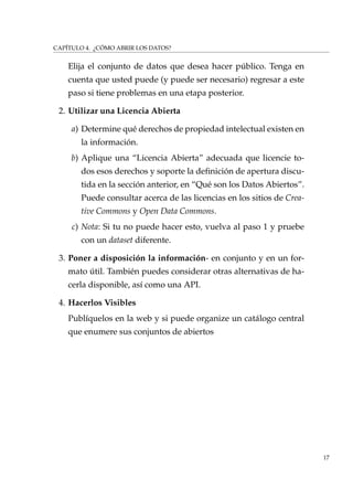 CAPÍTULO 4. ¿CÓMO ABRIR LOS DATOS?
Elija el conjunto de datos que desea hacer público. Tenga en
cuenta que usted puede (y puede ser necesario) regresar a este
paso si tiene problemas en una etapa posterior.
2. Utilizar una Licencia Abierta
a) Determine qué derechos de propiedad intelectual existen en
la información.
b) Aplique una “Licencia Abierta” adecuada que licencie to-
dos esos derechos y soporte la deﬁnición de apertura discu-
tida en la sección anterior, en “Qué son los Datos Abiertos”.
Puede consultar acerca de las licencias en los sitios de Crea-
tive Commons y Open Data Commons.
c) Nota: Si tu no puede hacer esto, vuelva al paso 1 y pruebe
con un dataset diferente.
3. Poner a disposición la información- en conjunto y en un for-
mato útil. También puedes considerar otras alternativas de ha-
cerla disponible, así como una API.
4. Hacerlos Visibles
Publíquelos en la web y si puede organize un catálogo central
que enumere sus conjuntos de abiertos
17
 
