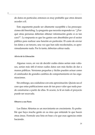 4
de datos en particular, entonces es muy probable que otros deseen
acceder a él.
Este argumento puede ser altamente suceptible a las preocupa-
ciones del freeriding. La pregunta que necesita responder es: “¿Por-
qué otras personas deberían obtener información gratis si es tan
cara?”. La respuesta es que los gastos son absorbidos por el sector
público para realizar una función en particular. El costo de enviar
los datos a un tercero, una vez que han sido recolectados, es apro-
ximadamente nada. Por lo tanto, deberían cobrar nada.
Alivio de la Liberación
Algunas veces, en vez de decidir cuáles datos serían más valio-
sos, serían más útil el mirar cuáles datos son más fáciles de dar a
manos públicas. Versiones pequeñas y fáciles pueden actuar como
el catalizador de grandes cambios de comportamiento en las orga-
nizaciones.
Sin embargo, sea cuidadoso con esta aproximación. Quizás sea el
caso que estas publicaciones sean de tan poco valor que nada pue-
de construirse a partir de ellas. Si ocurre, la fé en todo el proyecto
puede ser socavada.
Observe a sus Pares
Los Datos Abiertos es un movimiento en crecimiento. Es proba-
ble que haya mucha gente en su área que entiende lo que hacen
otras áreas. Formule una lista en base a lo que esas agencias están
haciendo.
20
 