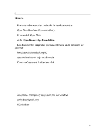 0
Licencia
Este manual es una obra derivada de los documentos:
Open Data Handbook Documentation y
El manual de Open Data
de la Open Knowledge Foundation
Los documentos originales pueden obtenerse en la dirección de
Internet:
http://opendatahandbook.org/es/
que se distribuyen bajo una licencia
Creative Commons Atribución v3.0.
Adaptado, corregido y ampliado por Carlos Bry´s
carlos.brys@gmail.com
@CarlosBrys
III
 