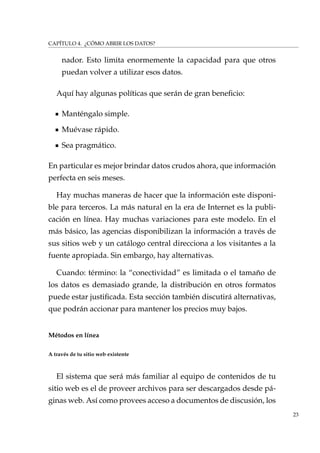 CAPÍTULO 4. ¿CÓMO ABRIR LOS DATOS?
nador. Esto limita enormemente la capacidad para que otros
puedan volver a utilizar esos datos.
Aquí hay algunas políticas que serán de gran beneﬁcio:
Manténgalo simple.
Muévase rápido.
Sea pragmático.
En particular es mejor brindar datos crudos ahora, que información
perfecta en seis meses.
Hay muchas maneras de hacer que la información este disponi-
ble para terceros. La más natural en la era de Internet es la publi-
cación en línea. Hay muchas variaciones para este modelo. En el
más básico, las agencias disponibilizan la información a través de
sus sitios web y un catálogo central direcciona a los visitantes a la
fuente apropiada. Sin embargo, hay alternativas.
Cuando: término: la “conectividad” es limitada o el tamaño de
los datos es demasiado grande, la distribución en otros formatos
puede estar justiﬁcada. Esta sección también discutirá alternativas,
que podrán accionar para mantener los precios muy bajos.
Métodos en línea
A través de tu sitio web existente
El sistema que será más familiar al equipo de contenidos de tu
sitio web es el de proveer archivos para ser descargados desde pá-
ginas web. Así como provees acceso a documentos de discusión, los
23
 