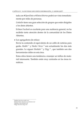 CAPÍTULO 5. YA HE PUBLICADO CIERTA INFORMACIÓN, ¿Y AHORA QUÉ?
tada con #OpenData o #DatosAbiertos podrá ser vista inmediata-
mente por miles de personas.
Linkedin tiene una gran selección de grupos que están dirigidos
a los datos abiertos.
Si bien Facebook es excelente para una audiencia general, no ha
recibido tanta atención dentro de la comunidad de los Datos
Abiertos.
Los agregadores de enlace:
Envía tu contenido al equivalente de un cable de noticias para
geeks. Reddit 1
y Hacker News 2
son actualmente los dos más
grandes. Le siguen Slashdot 3
y Digg 4
, que también son dos
herramientas útiles en esta área.
Estos sitios tienen una tendencia a manejar un tráﬁco de mate-
rial interesante. También están muy centradas en las áreas te-
máticas.
1Reddit: http://www.reddit.com/
2Hacker News: http://news.ycombinator.com/
3Slashdot: http://slashdot.org/
4Digg: http://www.digg.com/
35
 
