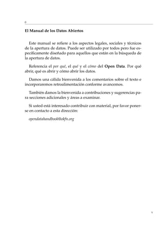 0
El Manual de los Datos Abiertos
Este manual se reﬁere a los aspectos legales, sociales y técnicos
de la apertura de datos. Puede ser utilizado por todos pero fue es-
pecíﬁcamente diseñado para aquellos que están en la búsqueda de
la apertura de datos.
Referencia el por qué, el qué y el cómo del Open Data. Por qué
abrir, qué es abrir y cómo abrir los datos.
Damos una cálida bienvenida a los comentarios sobre el texto e
incorporaremos retroalimentación conforme avancemos.
También damos la bienvenida a contribuciones y sugerencias pa-
ra secciones adicionales y áreas a examinar.
Si usted está interesado contribuir con material, por favor poner-
se en contacto a esta dirección:
opendatahandbook@okfn.org
V
 