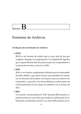 Ap´endice B
Formatos de Archivos
Un Repaso de los Formatos de Archivos
JSON
JSON es un formato de archivo que es muy fácil de leer por
cualquier lenguaje de programación. Su simplicidad signiﬁca
que es generalmente fácil de procesar para las computadoras a
comparación de otros, como lo es XML.
XML
XML es un formato ampliamente utilizado para el intercambio
de datos debido a que ofrece buenas oportunidades de mante-
ner la estructura de los datos y la forma en que los archivos son
construidos, y permite a los desarrolladores escribir partes de
la documentación con los datos sin interferir con la lectura de
ellos.
RDF
Un formato recomendado por W3C llamado RDF permite re-
presentar datos en una forma que facilita la combinación de in-
formación de diferentes fuentes. Los datos RDF pueden ser al-
49
 