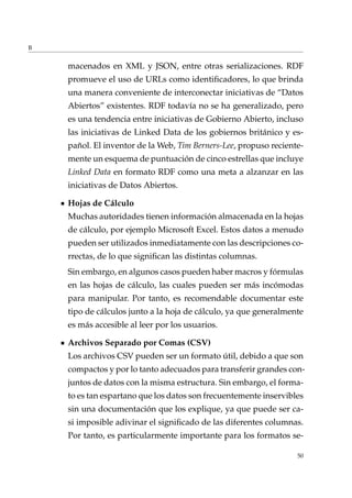 B
macenados en XML y JSON, entre otras serializaciones. RDF
promueve el uso de URLs como identiﬁcadores, lo que brinda
una manera conveniente de interconectar iniciativas de “Datos
Abiertos” existentes. RDF todavía no se ha generalizado, pero
es una tendencia entre iniciativas de Gobierno Abierto, incluso
las iniciativas de Linked Data de los gobiernos británico y es-
pañol. El inventor de la Web, Tim Berners-Lee, propuso reciente-
mente un esquema de puntuación de cinco estrellas que incluye
Linked Data en formato RDF como una meta a alzanzar en las
iniciativas de Datos Abiertos.
Hojas de Cálculo
Muchas autoridades tienen información almacenada en la hojas
de cálculo, por ejemplo Microsoft Excel. Estos datos a menudo
pueden ser utilizados inmediatamente con las descripciones co-
rrectas, de lo que signiﬁcan las distintas columnas.
Sin embargo, en algunos casos pueden haber macros y fórmulas
en las hojas de cálculo, las cuales pueden ser más incómodas
para manipular. Por tanto, es recomendable documentar este
tipo de cálculos junto a la hoja de cálculo, ya que generalmente
es más accesible al leer por los usuarios.
Archivos Separado por Comas (CSV)
Los archivos CSV pueden ser un formato útil, debido a que son
compactos y por lo tanto adecuados para transferir grandes con-
juntos de datos con la misma estructura. Sin embargo, el forma-
to es tan espartano que los datos son frecuentemente inservibles
sin una documentación que los explique, ya que puede ser ca-
si imposible adivinar el signiﬁcado de las diferentes columnas.
Por tanto, es particularmente importante para los formatos se-
50
 