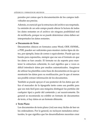 APÉNDICE B. FORMATOS DE ARCHIVOS
parados por comas que la documentación de los campos indi-
viduales sea precisa.
Además, es esencial que la estructura del archivo sea respetada.
La omisión de un solo campo puede alterar la lectura de todos
los datos restantes en el archivo sin ninguna posibilidad real
de rectiﬁcarla, porque no se puede determinar cómo deben ser
interpretados los datos restantes.
Documento de Texto
Documentos clásicos en formatos como Word, ODF, OOXML,
o PDF, pueden ser suﬁcientes para mostrar ciertos tipos de da-
tos, por ejemplo, listas de correo o equivalentes. Puede que sea
barato para exponerlos, siempre que ese sea el formato en que
los datos se han creado. El formato no da soporte para man-
tener la estructura coherente, lo cual signiﬁca que a veces es
difícil introducir datos por medios automatizados. Asegúrese
de utilizar las plantillas como base de documentos en las que se
mostrarán los datos para su reutilización, por lo que al menos
sea posible extraer información de los documentos.
También se puede apoyar el uso posterior de los datos que uti-
lice el marcador de la tipografía tanto como sea posible para
que sea más fácil para una máquina distinguir las partidas (de
cualquier tipo) a partir del contenido y así sucesivamente. En
general se recomienda no exhibir en formato de documentos
de texto, si hay datos en un formato diferente.
Texto Plano
Los documentos de texto plano (.txt) son muy fáciles de leer en
los ordenadores. Por lo general, no incluyen metadatos estruc-
turales, lo que signiﬁca que los desarrolladores necesitan crear
51
 