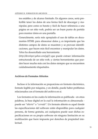 APÉNDICE B. FORMATOS DE ARCHIVOS
tos estables y de alcance limitado. En algunos casos, sería pre-
ferible tener los datos de una forma fácil de descargar y ma-
nipular, pero como es barato y fácil de hacer referencia a una
página en un sitio web, podría ser un buen punto de partida
para mostrar datos en una pantalla.
Generalmente, sería más apropiado el uso de tablas en docu-
mentos HTML para almacenar datos y, es importante que los
distintos campos de datos se muestren y se provean identiﬁ-
caciones, que hacen más fácil encontrar y manipular los datos.
Yahoo ha desarrollado una herramienta
(http://developer.yahoo.com/yql/) que puede extraer información
estructurada de un sitio web, y ciertas herramientas que pue-
den hacer mucho más con los datos siempre que se encuentren
cuidadosamente etiquetados.
Archivos de Formatos Abiertos
Incluso si la información se proporciona en formato electrónico,
formato legible por máquina, y en detalle, puede haber problemas
relacionados con el formato del archivo en sí.
Los formatos en los cuales la información es publicada - en otras
palabras, la base digital en la cual la información es almacenada -
puede ser “abierto” o “cerrado”. Un formato abierto es aquel donde
las especiﬁcaciones del software están disponibles para cualquier
persona, de forma gratuita, así cualquiera puede usar dichas es-
peciﬁcaciones en su propio software sin ninguna limitación en su
reutilización que fuere impuesta por derechos de propiedad inte-
lectual.
53
 