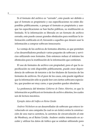 B
Si el formato del archivo es “cerrado”, esto puede ser debido a
que el formato es propietario y sus especiﬁcaciones no están dis-
ponibles públicamente, o porque el formato es propietario y aun-
que las especiﬁcaciones se han hecho públicas, su reutilización es
limitada. Si la información es liberada en un formato de archivo
cerrado, esto puede causar grandes obstáculos para reutilizar la in-
formación codiﬁcada en él, forzando a aquellos que deseen usar la
información a comprar software innecesario.
La ventaja de los archivos de formatos abiertos, es que permiten
a los desarrolladores producir varios paquetes de software y servi-
cios utilizando esos formatos. Esto entonces reduce al mínimo los
obstáculos para la reutilización de la información que contienen.
El uso de formatos de archivo con propiedad, para el que la es-
peciﬁcación no está disponible públicamente, puede crear depen-
dencia de software de terceros o de los titulares de licencias de los
formatos de archivos. En el peor de los casos, esto puede signiﬁcar
que la información sólo se puede leer con ciertos softwares especia-
les, que pueden ser muy caros, o que pueden quedar obsoletos.
La preferencia del término Gobierno de Datos Abiertos, es que la
información se publicará en formatos de archivo abiertos, los cuales
son de lectura mecánica.
Ejemplo: datos del tráﬁco en Reino Unido
Andrew Nicholson es un desarrollador de software que estuvo in-
volucrado en una campaña (la cual es un éxito) contra la construc-
ción de una nueva carretera, la carretera de circunvalación al este
de Westbury, en el Reino Unido. Andrew estaba interesado en ac-
ceder y utilizar los datos de tráﬁco que se estaban utilizando para
54
 