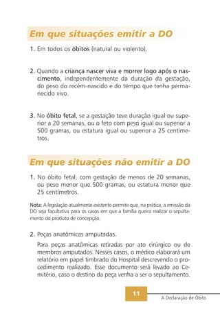 Em que situações emitir a DO
1. Em todos os óbitos (natural ou violento).


2. Quando a criança nascer viva e morrer logo após o nas-
   cimento, independentemente da duração da gestação,
   do peso do recém-nascido e do tempo que tenha perma-
   necido vivo.


3. No óbito fetal, se a gestação teve duração igual ou supe-
   rior a 20 semanas, ou o feto com peso igual ou superior a
   500 gramas, ou estatura igual ou superior a 25 centíme-
   tros.



Em que situações não emitir a DO
1. No óbito fetal, com gestação de menos de 20 semanas,
   ou peso menor que 500 gramas, ou estatura menor que
   25 centímetros.

Nota: A legislação atualmente existente permite que, na prática, a emissão da
DO seja facultativa para os casos em que a família queira realizar o sepulta-
mento do produto de concepção.


2. Peças anatômicas amputadas.
   Para peças anatômicas retiradas por ato cirúrgico ou de
   membros amputados. Nesses casos, o médico elaborará um
   relatório em papel timbrado do Hospital descrevendo o pro-
   cedimento realizado. Esse documento será levado ao Ce-
   mitério, caso o destino da peça venha a ser o sepultamento.


                                                 11
                                                               A Declaração de Óbito
 