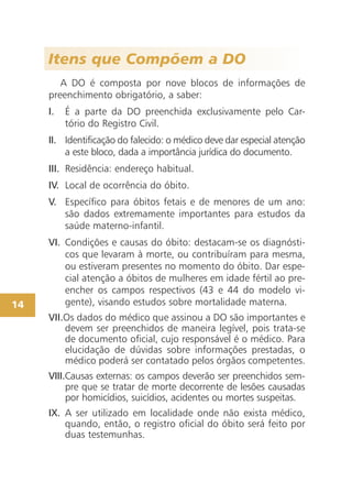 Itens que Compõem a DO
        A DO é composta por nove blocos de informações de
     preenchimento obrigatório, a saber:
     I.   É a parte da DO preenchida exclusivamente pelo Car-
          tório do Registro Civil.
     II. Identificação do falecido: o médico deve dar especial atenção
         a este bloco, dada a importância jurídica do documento.
     III. Residência: endereço habitual.
     IV. Local de ocorrência do óbito.
     V. Específico para óbitos fetais e de menores de um ano:
        são dados extremamente importantes para estudos da
        saúde materno-infantil.
     VI. Condições e causas do óbito: destacam-se os diagnósti-
         cos que levaram à morte, ou contribuíram para mesma,
         ou estiveram presentes no momento do óbito. Dar espe-
         cial atenção a óbitos de mulheres em idade fértil ao pre-
         encher os campos respectivos (43 e 44 do modelo vi-
14       gente), visando estudos sobre mortalidade materna.
     VII.Os dados do médico que assinou a DO são importantes e
         devem ser preenchidos de maneira legível, pois trata-se
         de documento oficial, cujo responsável é o médico. Para
         elucidação de dúvidas sobre informações prestadas, o
         médico poderá ser contatado pelos órgãos competentes.
     VIII.Causas externas: os campos deverão ser preenchidos sem-
          pre que se tratar de morte decorrente de lesões causadas
          por homicídios, suicídios, acidentes ou mortes suspeitas.
     IX. A ser utilizado em localidade onde não exista médico,
         quando, então, o registro oficial do óbito será feito por
         duas testemunhas.
 