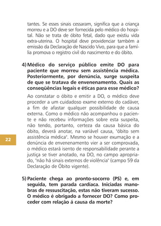 tantes. Se esses sinais cessaram, significa que a criança
       morreu e a DO deve ser fornecida pelo médico do hospi-
       tal. Não se trata de óbito fetal, dado que existiu vida
       extra-uterina. O hospital deve providenciar também a
       emissão da Declaração de Nascido Vivo, para que a famí-
       lia promova o registro civil do nascimento e do óbito.

     4) Médico do serviço público emite DO para
        paciente que morreu sem assistência médica.
        Posteriormente, por denúncia, surge suspeita
        de que se tratava de envenenamento. Quais as
        conseqüências legais e éticas para esse médico?
       Ao constatar o óbito e emitir a DO, o médico deve
       proceder a um cuidadoso exame externo do cadáver,
       a fim de afastar qualquer possibilidade de causa
       externa. Como o médico não acompanhou o pacien-
       te e não recebeu informações sobre esta suspeita,
       não tendo, portanto, certeza da causa básica do
       óbito, deverá anotar, na variável causa, "óbito sem
22
       assistência médica". Mesmo se houver exumação e a
       denúncia de envenenamento vier a ser comprovada,
       o médico estará isento de responsabilidade perante a
       justiça se tiver anotado, na DO, no campo apropria-
       do, "não há sinais externos de violência" (campo 59 da
       Declaração de Óbito vigente).

     5) Paciente chega ao pronto-socorro (PS) e, em
        seguida, tem parada cardíaca. Iniciadas mano-
        bras de ressuscitação, estas não tiveram sucesso.
        O médico é obrigado a fornecer DO? Como pro-
        ceder com relação á causa da morte?
 