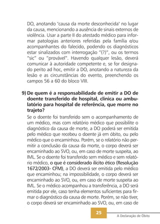 DO, anotando "causa da morte desconhecida" no lugar
  da causa, mencionando a ausência de sinais externos de
  violência. Usar a parte II do atestado médico para infor-
  mar patologias anteriores referidas pela família e/ou
  acompanhantes do falecido, podendo os diagnósticos
  estar sinalizados com interrogação “(?)”, ou os termos
  “sic” ou “provável”. Havendo qualquer lesão, deverá
  comunicar à autoridade competente e, se for designa-
  do perito ad hoc, emitir a DO, anotando a natureza da
  lesão e as circunstâncias do evento, preenchendo os
  campos 56 a 60 do bloco VIII.

9) De quem é a responsabilidade de emitir a DO de
   doente transferido de hospital, clínica ou ambu-
   latório para hospital de referência, que morre no
   trajeto?
   Se o doente foi transferido sem o acompanhamento de
   um médico, mas com relatório médico que possibilite o
   diagnóstico da causa de morte, a DO poderá ser emitida
   pelo médico que recebeu o doente já em óbito, ou pelo
   médico que o encaminhou. Porém, se o relatório não per-
   mitir a conclusão da causa da morte, o corpo deverá ser
   encaminhado ao SVO, ou, em caso de morte suspeita, ao
   IML. Se o doente foi transferido sem médico e sem relató-
   rio médico, o que é considerado ilícito ético (Resolução
   1672/2003- CFM), a DO deverá ser emitida pelo médico
   que encaminhou; na impossibilidade, o corpo deverá ser
   encaminhado ao SVO, ou, em caso de morte suspeita ao
   IML. Se o médico acompanhou a transferência, a DO será
   emitida por ele, caso tenha elementos suficientes para fir-
   mar o diagnóstico da causa de morte. Porém, se não tiver,
   o corpo deverá ser encaminhado ao SVO, ou, em caso de

                                       25
                                                  A Declaração de Óbito
 