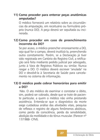 11) Como proceder para enterrar peças anatômicas
    amputadas?
    O médico fornecerá um relatório sobre as circunstân-
    cias da amputação, em receituário ou formulário pró-
    prio (nunca DO). A peça deverá ser sepultada ou inci-
    nerada.

12) Como proceder em caso de preenchimento
    incorreto da DO?
    Se por acaso, o médico preencher erroneamente a DO,
    seja qual for o campo, deverá inutilizá-la, preenchendo
    outra corretamente. Porém, se a Declaração já tiver
    sido registrada em Cartório do Registro Civil, a retifica-
    ção será feita mediante pedido judicial por advogado,
    junto à Vara de Registros Públicos ou similar. Nunca
    rasgar a DO. O médico deverá escrever "anulada" na
    DO e devolvê-la à Secretaria de Saúde para cancela-
    mento no sistema de informação.

13) O médico pode cobrar honorários para emitir
    a DO?
     Não. O ato médico de examinar e constatar o óbito,
    sim, poderá ser cobrado, desde que se trate de pacien-
    te particular, a quem o médico não vinha prestando
    assistência. Entenda-se que o diagnóstico da morte
    exige cuidadosa análise das atividades vitais, pesquisa
    de reflexos e registro de alguns fenômenos abióticos,
    como perda da consciência, perda da sensibilidade,
    abolição da motilidade e do tônus muscular. (Parecer nº
    17/1988- CFM).



                                       27
                                                  A Declaração de Óbito
 