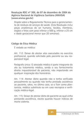Resolução RDC nº 306, de 07 de dezembro de 2004 da
Agência Nacional de Vigilância Sanitária (ANVISA)
(www.anvisa.gov.br)
  Dispõe sobre o Regulamento Técnico para o gerenciamen-
  to de resíduos de serviços de saúde. (Esta Resolução inclui
  peças anatômicas do ser humano, tecidos, membros,
  órgãos e fetos com peso inferior a 500 g, inferior a 25 cm
  e idade gestacional menor que 20 semanas).



Código de Ética Médica
  É vedado ao médico:

  Art. 112: Deixar de atestar atos executados no exercício
  profissional, quando solicitado pelo paciente ou seu res-
  ponsável legal.

  Parágrafo único: O atestado médico é parte integrante do
  ato ou tratamento médico, sendo o seu fornecimento
  direito inquestionável do paciente, não importando em
  qualquer majoração dos honorários.

  Art. 114: Atestar óbito quando não o tenha verificado
  pessoalmente ou quando não tenha prestado assistência
  ao paciente, salvo, no último caso, se o fizer como plan-
  tonista, médico substituto ou em caso necropsia e verifi-
  cação médico-legal.

  Art. 115: Deixar de atestar óbito de paciente ao qual vinha
  prestando assistência, exceto quando houver indícios de
  morte violenta.



                                      31
                                                 A Declaração de Óbito
 
