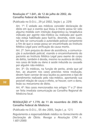 Resolução nº 1.641, de 12 de julho de 2002, do
     Conselho Federal de Medicina
     (Publicada no D.O.U., 29 jul 2002, Seção I, p. 229)
       Art. 1º: É vedado aos médicos conceder declaração de
       óbito em que o evento que levou à morte possa ter sido
       alguma medida com intenção diagnóstica ou terapêutica
       indicada por agente não-médico ou realizada por quem
       não esteja habilitado para fazê-lo, devendo, neste caso,
       tal fato ser comunicado à autoridade policial competente
       a fim de que o corpo possa ser encaminhado ao Instituto
       Médico Legal para verificação da causa mortis.
       Art. 2º: Sem prejuízo do dever de assistência, a comunica-
       ção à autoridade policial, visando o encaminhamento do
       paciente ao Instituto Médico Legal para exame de corpo
       de delito, também é devida, mesmo na ausência de óbito,
       nos casos de lesão ou dano à saúde induzida ou causada
       por alguém não-médico.
       Art. 3º: Os médicos, na função de perito, ainda que ad
       hoc, ao atuarem nos casos previstos nesta resolução,
       devem fazer constar de seus laudos ou pareceres o tipo de
       atendimento realizado pelo não-médico, apontando sua
       possível relação de causa e efeito, se houver, com o dano,
32
       lesão ou mecanismo de óbito.
       Art. 4º: Nos casos mencionados nos artigos 1º e 2º deve
       ser feita imediata comunicação ao Conselho Regional de
       Medicina local.


     RESOLUÇÃO nº 1.779, de 11 de novembro de 2005 do
     Conselho Federal de Medicina
     (Publicada no D.O.U., 05 dez 2005, Seção I, p. 121)
     Regulamenta a responsabilidade médica no fornecimento da
     Declaração de Óbito. Revoga a Resolução CFM n.
     1.601/2000.
 