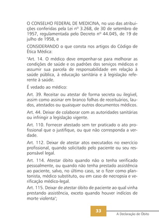 O CONSELHO FEDERAL DE MEDICINA, no uso das atribui-
ções conferidas pela Lei nº 3.268, de 30 de setembro de
1957, regulamentada pelo Decreto nº 44.045, de 19 de
julho de 1958, e
CONSIDERANDO o que consta nos artigos do Código de
Ética Médica:
"Art. 14. O médico deve empenhar-se para melhorar as
condições de saúde e os padrões dos serviços médicos e
assumir sua parcela de responsabilidade em relação à
saúde pública, à educação sanitária e à legislação refe-
rente à saúde.
É vedado ao médico:
Art. 39. Receitar ou atestar de forma secreta ou ilegível,
assim como assinar em branco folhas de receituários, lau-
dos, atestados ou quaisquer outros documentos médicos.
Art. 44. Deixar de colaborar com as autoridades sanitárias
ou infringir a legislação vigente.
Art. 110. Fornecer atestado sem ter praticado o ato pro-
fissional que o justifique, ou que não corresponda a ver-
dade.
Art. 112. Deixar de atestar atos executados no exercício
profissional, quando solicitado pelo paciente ou seu res-
ponsável legal.
Art. 114. Atestar óbito quando não o tenha verificado
pessoalmente, ou quando não tenha prestado assistência
ao paciente, salvo, no último caso, se o fizer como plan-
tonista, médico substituto, ou em caso de necropsia e ve-
rificação médico-legal.
Art. 115. Deixar de atestar óbito de paciente ao qual vinha
prestando assistência, exceto quando houver indícios de
morte violenta";

                                    33
                                               A Declaração de Óbito
 