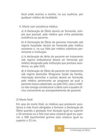 local onde ocorreu o evento; na sua ausência, por
    qualquer médico da localidade.


  II. Morte com assistência médica:
    a) A Declaração de Óbito deverá ser fornecida, sem-
    pre que possível, pelo médico que vinha prestando
    assistência ao paciente.
    b) A Declaração de Óbito do paciente internado sob
    regime hospitalar deverá ser fornecida pelo médico
    assistente e, na sua falta por médico substituto per-
    tencente à instituição.
    c) A declaração de óbito do paciente em tratamento
    sob regime ambulatorial deverá ser fornecida por
    médico designado pela instituição que prestava assis-
    tência, ou pelo SVO;
    d) A Declaração de Óbito do paciente em tratamento
    sob regime domiciliar (Programa Saúde da Família,
    internação domiciliar e outros) deverá ser fornecida
    pelo médico pertencente ao programa ao qual o
    paciente estava cadastrado, ou pelo SVO, caso o médi-
    co não consiga correlacionar o óbito com o quadro clí-
    nico concernente ao acompanhamento do paciente.


2) Morte fetal:
Em caso de morte fetal, os médicos que prestaram assis-
tência à mãe ficam obrigados a fornecer a Declaração de
Óbito quando a gestação tiver duração igual ou superior
a 20 semanas ou o feto tiver peso corporal igual ou supe-
rior a 500 (quinhentos) gramas e/ou estatura igual ou
superior a 25 cm.

                                   35
                                              A Declaração de Óbito
 