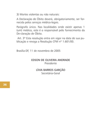 3) Mortes violentas ou não naturais:
     A Declaração de Óbito deverá, obrigatoriamente, ser for-
     necida pelos serviços médico-legais.
     Parágrafo único. Nas localidades onde existir apenas 1
     (um) médico, este é o responsável pelo fornecimento da
     De-claração de Óbito.
      Art. 3º Esta resolução entra em vigor na data de sua pu-
     blicação e revoga a Resolução CFM nº 1.601/00.


     Brasília-DF, 11 de novembro de 2005


                 EDSON DE OLIVEIRA ANDRADE
                         Presidente

                     LÍVIA BARROS GARÇÃO
                         Secretária-Geral



36
 