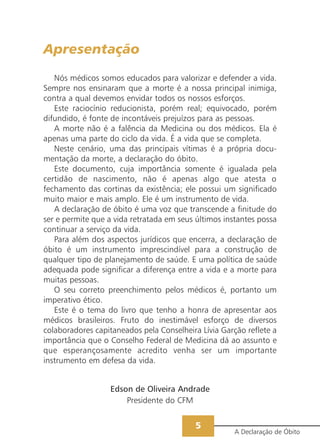 Apresentação

   Nós médicos somos educados para valorizar e defender a vida.
Sempre nos ensinaram que a morte é a nossa principal inimiga,
contra a qual devemos envidar todos os nossos esforços.
   Este raciocínio reducionista, porém real; equivocado, porém
difundido, é fonte de incontáveis prejuízos para as pessoas.
   A morte não é a falência da Medicina ou dos médicos. Ela é
apenas uma parte do ciclo da vida. É a vida que se completa.
   Neste cenário, uma das principais vítimas é a própria docu-
mentação da morte, a declaração do óbito.
   Este documento, cuja importância somente é igualada pela
certidão de nascimento, não é apenas algo que atesta o
fechamento das cortinas da existência; ele possui um significado
muito maior e mais amplo. Ele é um instrumento de vida.
   A declaração de óbito é uma voz que transcende a finitude do
ser e permite que a vida retratada em seus últimos instantes possa
continuar a serviço da vida.
   Para além dos aspectos jurídicos que encerra, a declaração de
óbito é um instrumento imprescindível para a construção de
qualquer tipo de planejamento de saúde. E uma política de saúde
adequada pode significar a diferença entre a vida e a morte para
muitas pessoas.
   O seu correto preenchimento pelos médicos é, portanto um
imperativo ético.
   Este é o tema do livro que tenho a honra de apresentar aos
médicos brasileiros. Fruto do inestimável esforço de diversos
colaboradores capitaneados pela Conselheira Lívia Garção reflete a
importância que o Conselho Federal de Medicina dá ao assunto e
que esperançosamente acredito venha ser um importante
instrumento em defesa da vida.


                  Edson de Oliveira Andrade
                      Presidente do CFM


                                           5
                                                      A Declaração de Óbito
 