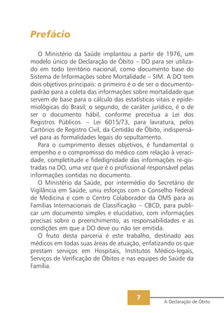 Prefácio
   O Ministério da Saúde implantou a partir de 1976, um
modelo único de Declaração de Óbito – DO para ser utiliza-
do em todo território nacional, como documento base do
Sistema de Informações sobre Mortalidade – SIM. A DO tem
dois objetivos principais: o primeiro é o de ser o documento-
padrão para a coleta das informações sobre mortalidade que
servem de base para o cálculo das estatísticas vitais e epide-
miológicas do Brasil; o segundo, de caráter jurídico, é o de
ser o documento hábil, conforme preceitua a Lei dos
Registros Públicos – Lei 6015/73, para lavratura, pelos
Cartórios de Registro Civil, da Certidão de Óbito, indispensá-
vel para as formalidades legais do sepultamento.
   Para o cumprimento desses objetivos, é fundamental o
empenho e o compromisso do médico com relação à veraci-
dade, completitude e fidedignidade das informações re-gis-
tradas na DO, uma vez que é o profissional responsável pelas
informações contidas no documento.
   O Ministério da Saúde, por intermédio do Secretário de
Vigilância em Saúde, uniu esforços com o Conselho Federal
de Medicina e com o Centro Colaborador da OMS para as
Famílias Internacionais de Classificação – CBCD, para publi-
car um documento simples e elucidativo, com informações
precisas sobre o preenchimento, as responsabilidades e as
condições em que a DO deve ou não ser emitida.
   O fruto desta parceria é este trabalho, destinado aos
médicos em todas suas áreas de atuação, enfatizando os que
prestam serviços em Hospitais, Institutos Médico-legais,
Serviços de Verificação de Óbitos e nas equipes de Saúde da
Família.



                                        7
                                                  A Declaração de Óbito
 