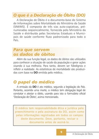 O que é a Declaração de Óbito (DO)
   A Declaração de Óbito é o documento-base do Sistema
de Informações sobre Mortalidade do Ministério da Saúde
(SIM/MS). É composta de três vias auto-copiativas, pré-
numeradas seqüencialmente, fornecida pelo Ministério da
Saúde e distribuída pelas Secretarias Estaduais e Munici-
pais de saúde conforme fluxo padronizado para todo o
País.


Para que servem
os dados de óbitos
   Além da sua função legal, os dados de óbitos são utilizados
para conhecer a situação de saúde da população e gerar ações
visando à sua melhoria. Para tanto, devem ser fidedignos e
refletir a realidade. As estatísticas de mortalidade são produzi-
das com base na DO emitida pelo médico.


O papel do médico
   A emissão da DO é ato médico, segundo a legislação do País.
Portanto, ocorrida uma morte, o médico tem obrigação legal de
constatar e atestar o óbito, usando para isto o formulário oficial
"Declaração de Óbito", acima mencionado.



 O médico tem responsabilidade ética e jurídica pelo
 preenchimento e pela assinatura da DO, assim como
  pelas informações registradas em todos os campos
      deste documento. Deve, portanto, revisar o
            documento antes de assiná-lo.


                                           9
                                                      A Declaração de Óbito
 