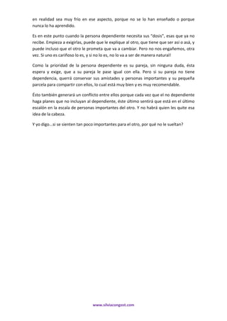 www.silviacongost.com
en realidad sea muy frío en ese aspecto, porque no se lo han enseñado o porque
nunca lo ha aprendido.
Es en este punto cuando la persona dependiente necesita sus “dosis”, esas que ya no
recibe. Empieza a exigirlas, puede que le explique al otro, que tiene que ser así o asá, y
puede incluso que el otro le prometa que va a cambiar. Pero no nos engañemos, otra
vez. Si uno es cariñoso lo es, y si no lo es, no lo va a ser de manera natural!
Como la prioridad de la persona dependiente es su pareja, sin ninguna duda, ésta
espera y exige, que a su pareja le pase igual con ella. Pero si su pareja no tiene
dependencia, querrá conservar sus amistades y personas importantes y su pequeña
parcela para compartir con ellos, lo cual está muy bien y es muy recomendable.
Ésto también generará un conflicto entre ellos porque cada vez que el no dependiente
haga planes que no incluyan al dependiente, éste último sentirá que está en el último
escalón en la escala de personas importantes del otro. Y no habrá quien les quite esa
idea de la cabeza.
Y yo digo...si se sienten tan poco importantes para el otro, por qué no le sueltan?
 