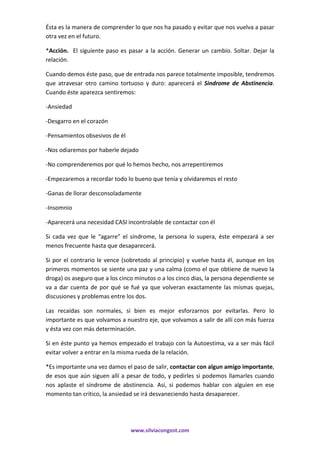 www.silviacongost.com
Ésta es la manera de comprender lo que nos ha pasado y evitar que nos vuelva a pasar
otra vez en el futuro.
*Acción. El siguiente paso es pasar a la acción. Generar un cambio. Soltar. Dejar la
relación.
Cuando demos éste paso, que de entrada nos parece totalmente imposible, tendremos
que atravesar otro camino tortuoso y duro: aparecerá el Sindrome de Abstinencia.
Cuando éste aparezca sentiremos:
-Ansiedad
-Desgarro en el corazón
-Pensamientos obsesivos de él
-Nos odiaremos por haberle dejado
-No comprenderemos por qué lo hemos hecho, nos arrepentiremos
-Empezaremos a recordar todo lo bueno que tenía y olvidaremos el resto
-Ganas de llorar desconsoladamente
-Insomnio
-Aparecerá una necesidad CASI incontrolable de contactar con él
Si cada vez que le “agarre” el síndrome, la persona lo supera, éste empezará a ser
menos frecuente hasta que desaparecerá.
Si por el contrario le vence (sobretodo al principio) y vuelve hasta él, aunque en los
primeros momentos se siente una paz y una calma (como el que obtiene de nuevo la
droga) os aseguro que a los cinco minutos o a los cinco dias, la persona dependiente se
va a dar cuenta de por qué se fué ya que volveran exactamente las mismas quejas,
discusiones y problemas entre los dos.
Las recaídas son normales, si bien es mejor esforzarnos por evitarlas. Pero lo
importante es que volvamos a nuestro eje, que volvamos a salir de allí con más fuerza
y ésta vez con más determinación.
Si en éste punto ya hemos empezado el trabajo con la Autoestima, va a ser más fácil
evitar volver a entrar en la misma rueda de la relación.
*Es importante una vez damos el paso de salir, contactar con algun amigo importante,
de esos que aún siguen allí a pesar de todo, y pedirles si podemos llamarles cuando
nos aplaste el síndrome de abstinencia. Así, si podemos hablar con alguien en ese
momento tan crítico, la ansiedad se irá desvaneciendo hasta desaparecer.
 