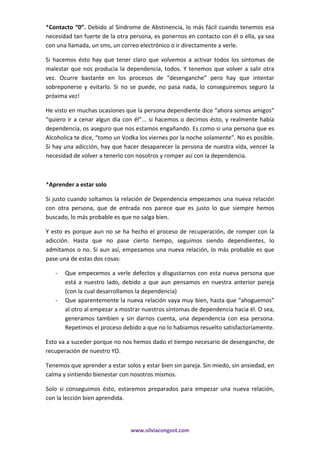 www.silviacongost.com
*Contacto “0”. Debido al Sindrome de Abstinencia, lo más fácil cuando tenemos esa
necesidad tan fuerte de la otra persona, es ponernos en contacto con él o ella, ya sea
con una llamada, un sms, un correo electrónico o ir directamente a verle.
Si hacemos ésto hay que tener claro que volvemos a activar todos los síntomas de
malestar que nos producia la dependencia, todos. Y tenemos que volver a salir otra
vez. Ocurre bastante en los procesos de “desenganche” pero hay que intentar
sobreponerse y evitarlo. Si no se puede, no pasa nada, lo conseguiremos seguro la
próxima vez!
He visto en muchas ocasiones que la persona dependiente dice “ahora somos amigos”
“quiero ir a cenar algun dia con él”... si hacemos o decimos ésto, y realmente había
dependencia, os aseguro que nos estamos engañando. Es como si una persona que es
Alcoholica te dice, “tomo un Vodka los viernes por la noche solamente”. No es posible.
Si hay una adicción, hay que hacer desaparecer la persona de nuestra vida, vencer la
necesidad de volver a tenerlo con nosotros y romper así con la dependencia.
*Aprender a estar solo
Si justo cuando soltamos la relación de Dependencia empezamos una nueva relación
con otra persona, que de entrada nos parece que es justo lo que siempre hemos
buscado, lo más probable es que no salga bien.
Y esto es porque aun no se ha hecho el proceso de recuperación, de romper con la
adicción. Hasta que no pase cierto tiempo, seguimos siendo dependientes, lo
admitamos o no. Si aun así, empezamos una nueva relación, lo más probable es que
pase una de estas dos cosas:
- Que empecemos a verle defectos y disgustarnos con esta nueva persona que
está a nuestro lado, debido a que aun pensamos en nuestra anterior pareja
(con la cual desarrollamos la dependencia)
- Que aparentemente la nueva relación vaya muy bien, hasta que “ahoguemos”
al otro al empezar a mostrar nuestros síntomas de dependencia hacia él. O sea,
generamos tambien y sin darnos cuenta, una dependencia con esa persona.
Repetimos el proceso debido a que no lo habiamos resuelto satisfactoriamente.
Esto va a suceder porque no nos hemos dado el tiempo necesario de desenganche, de
recuperación de nuestro YO.
Tenemos que aprender a estar solos y estar bien sin pareja. Sin miedo, sin ansiedad, en
calma y sintiendo bienestar con nosotros mismos.
Solo si conseguimos ésto, estaremos preparados para empezar una nueva relación,
con la lección bien aprendida.
 