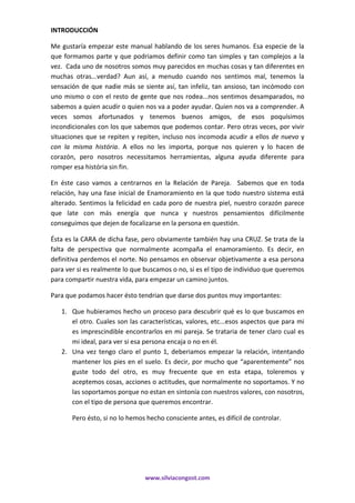 www.silviacongost.com
INTRODUCCIÓN
Me gustaría empezar este manual hablando de los seres humanos. Esa especie de la
que formamos parte y que podriamos definir como tan simples y tan complejos a la
vez. Cada uno de nosotros somos muy parecidos en muchas cosas y tan diferentes en
muchas otras...verdad? Aun así, a menudo cuando nos sentimos mal, tenemos la
sensación de que nadie más se siente así, tan infeliz, tan ansioso, tan incómodo con
uno mismo o con el resto de gente que nos rodea...nos sentimos desamparados, no
sabemos a quien acudir o quien nos va a poder ayudar. Quien nos va a comprender. A
veces somos afortunados y tenemos buenos amigos, de esos poquísimos
incondicionales con los que sabemos que podemos contar. Pero otras veces, por vivir
situaciones que se repiten y repiten, incluso nos incomoda acudir a ellos de nuevo y
con la misma história. A ellos no les importa, porque nos quieren y lo hacen de
corazón, pero nosotros necessitamos herramientas, alguna ayuda diferente para
romper esa história sin fin.
En éste caso vamos a centrarnos en la Relación de Pareja. Sabemos que en toda
relación, hay una fase inicial de Enamoramiento en la que todo nuestro sistema está
alterado. Sentimos la felicidad en cada poro de nuestra piel, nuestro corazón parece
que late con más energía que nunca y nuestros pensamientos difícilmente
conseguimos que dejen de focalizarse en la persona en questión.
Ésta es la CARA de dicha fase, pero obviamente también hay una CRUZ. Se trata de la
falta de perspectiva que normalmente acompaña el enamoramiento. Es decir, en
definitiva perdemos el norte. No pensamos en observar objetivamente a esa persona
para ver si es realmente lo que buscamos o no, si es el tipo de individuo que queremos
para compartir nuestra vida, para empezar un camino juntos.
Para que podamos hacer ésto tendrian que darse dos puntos muy importantes:
1. Que hubieramos hecho un proceso para descubrir qué es lo que buscamos en
el otro. Cuales son las características, valores, etc...esos aspectos que para mi
es imprescindible encontrarlos en mi pareja. Se trataria de tener claro cual es
mi ideal, para ver si esa persona encaja o no en él.
2. Una vez tengo claro el punto 1, deberiamos empezar la relación, intentando
mantener los pies en el suelo. Es decir, por mucho que “aparentemente” nos
guste todo del otro, es muy frecuente que en esta etapa, toleremos y
aceptemos cosas, acciones o actitudes, que normalmente no soportamos. Y no
las soportamos porque no estan en sintonía con nuestros valores, con nosotros,
con el tipo de persona que queremos encontrar.
Pero ésto, si no lo hemos hecho consciente antes, es difícil de controlar.
 