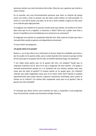 www.silviacongost.com
personas sientan una clara harmonia entre ellos. Éstos les van a generar paz interior y
calma mental.
En la consulta, veo muy frecuentemente personas que viven su relación de pareja
como una lucha y ésto es porque uno de estos cuatro pilares no está presente. Es
como si a una silla le quitas una pata, no te vas a sentir estable y seguro en ella, pues
en la relación pasa algo parecido.
Te imaginas una relación en la que por mucho amor que sientas, no confias en el otro?
Que crees que te va a engañar, a traicionar, a fallar? Cómo vas a poder estar bien y
buscar el equilibrio con la ansiedad que esa carencia te va a provocar?
O imaginate una relación sin aceptación total del otro. Éste suele ser el pilar que más a
menudo falta cuando se genera una dependencia emocional.
Te voy a hacer una pregunta...
¿Te gusta cómo es tu pareja?
Bueno si...ya sé que ahora vas a esforzarte en buscar todas las cualidades que tiene y
por las cuales no le quieres soltar, pero si estás leyendo éste manual es porque la lista
de las cosas que no te gustan de él o ella, es también bastante larga, me equivoco?
Y con todas estas partes que no te gustan del otro, ¿le aceptas? Puede que tu
respuesta impulsiva sea SI, pero te lo voy a preguntar de otra manera. ¿Te quejas a
menudo precisamente porque es o se comporta de esa manera, porque hace esas
cosas que tan poco te gustan? O aunque quizás no te quejes pero, ¿te molesta?
¿Sientes que estás tragandote cosas que no te hacen sentir bien? Quizás lo aceptas
aparentemente, para evitar discutir o generar situaciones incómodas, pero ¿cómo te
sientes en tu interior? ¿Te sientes bien aceptando cosas que no te gustan? ¿No te
genera eso más ansiedad?
Te aconsejo que ahora cierres unos instantes los ojos, y respondas a esas preguntas
muy sinceramente, siendo muy honesto/a contigo mismo/a.
 